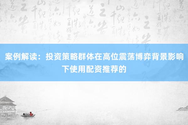 案例解读：投资策略群体在高位震荡博弈背景影响下使用配资推荐的