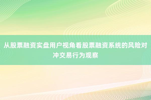 从股票融资实盘用户视角看股票融资系统的风险对冲交易行为观察