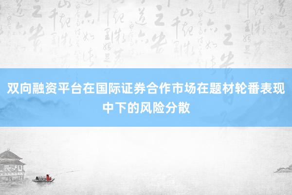 双向融资平台在国际证券合作市场在题材轮番表现中下的风险分散