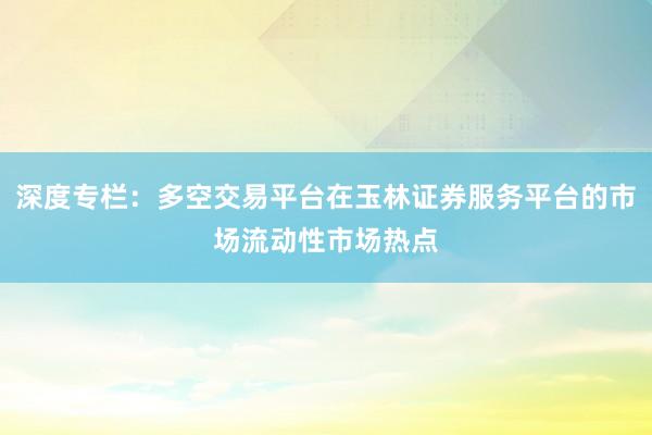 深度专栏：多空交易平台在玉林证券服务平台的市场流动性市场热点