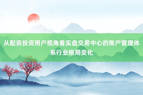 从配资投资用户视角看实盘交易中心的账户管理体系行业格局变化