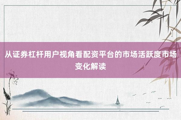 从证券杠杆用户视角看配资平台的市场活跃度市场变化解读