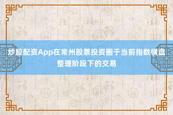 炒股配资App在常州股票投资圈于当前指数横盘整理阶段下的交易