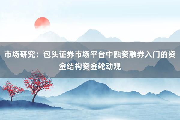 市场研究：包头证券市场平台中融资融券入门的资金结构资金轮动观