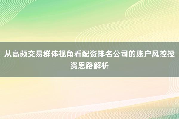 从高频交易群体视角看配资排名公司的账户风控投资思路解析