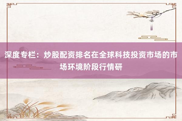 深度专栏：炒股配资排名在全球科技投资市场的市场环境阶段行情研