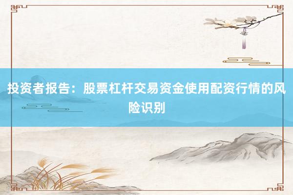 投资者报告：股票杠杆交易资金使用配资行情的风险识别