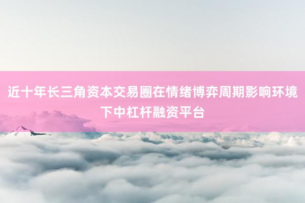 近十年长三角资本交易圈在情绪博弈周期影响环境下中杠杆融资平台