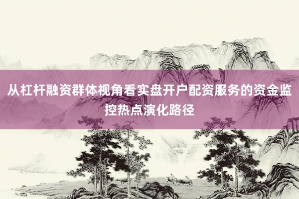 从杠杆融资群体视角看实盘开户配资服务的资金监控热点演化路径