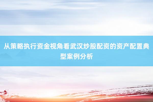 从策略执行资金视角看武汉炒股配资的资产配置典型案例分析