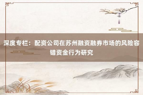 深度专栏：配资公司在苏州融资融券市场的风险容错资金行为研究