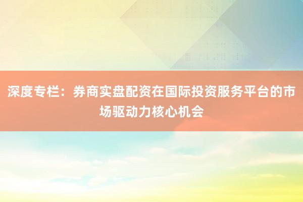 深度专栏：券商实盘配资在国际投资服务平台的市场驱动力核心机会