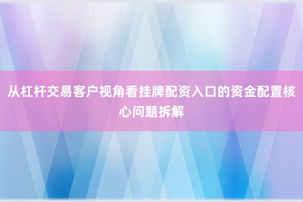 从杠杆交易客户视角看挂牌配资入口的资金配置核心问题拆解