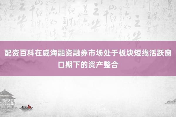 配资百科在威海融资融券市场处于板块短线活跃窗口期下的资产整合