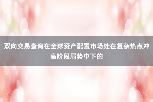 双向交易查询在全球资产配置市场处在复杂热点冲高阶段局势中下的