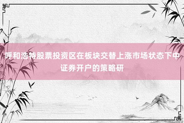 呼和浩特股票投资区在板块交替上涨市场状态下中证券开户的策略研