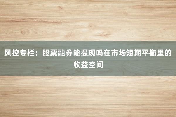风控专栏：股票融券能提现吗在市场短期平衡里的收益空间