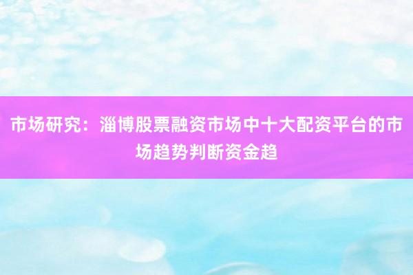 市场研究：淄博股票融资市场中十大配资平台的市场趋势判断资金趋