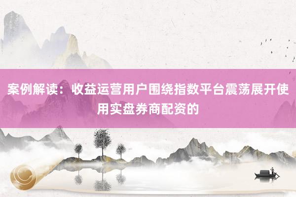 案例解读：收益运营用户围绕指数平台震荡展开使用实盘券商配资的