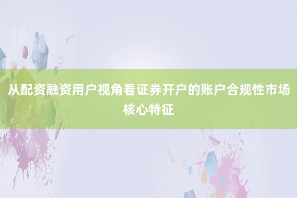 从配资融资用户视角看证券开户的账户合规性市场核心特征