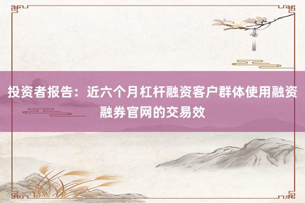 投资者报告：近六个月杠杆融资客户群体使用融资融券官网的交易效