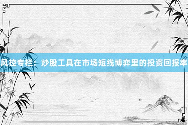 风控专栏：炒股工具在市场短线博弈里的投资回报率