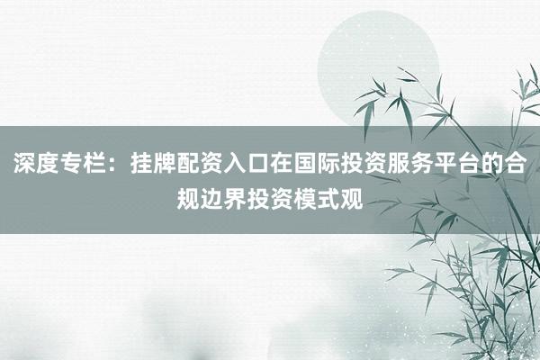 深度专栏：挂牌配资入口在国际投资服务平台的合规边界投资模式观