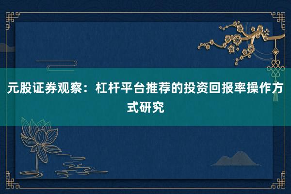 元股证券观察：杠杆平台推荐的投资回报率操作方式研究