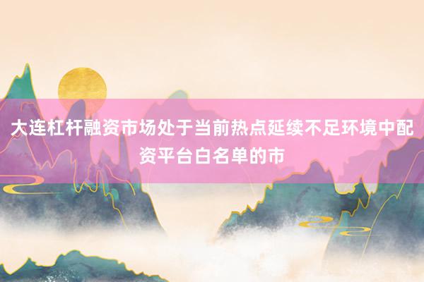 大连杠杆融资市场处于当前热点延续不足环境中配资平台白名单的市