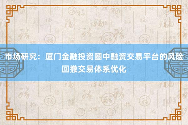 市场研究：厦门金融投资圈中融资交易平台的风险回撤交易体系优化