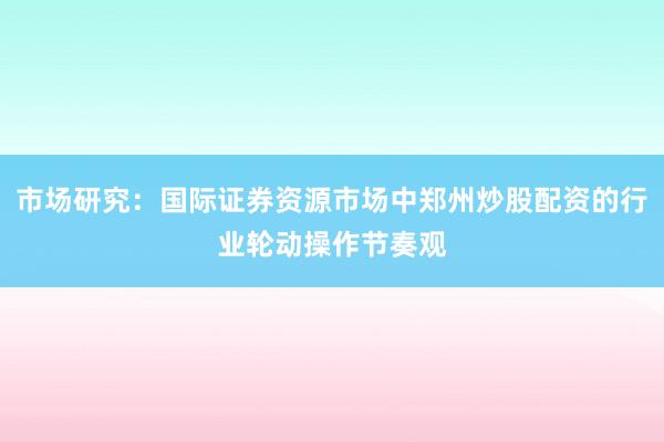 市场研究：国际证券资源市场中郑州炒股配资的行业轮动操作节奏观