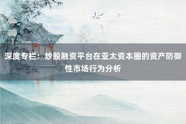 深度专栏：炒股融资平台在亚太资本圈的资产防御性市场行为分析