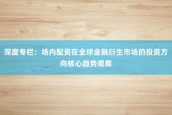 深度专栏：场内配资在全球金融衍生市场的投资方向核心趋势观察