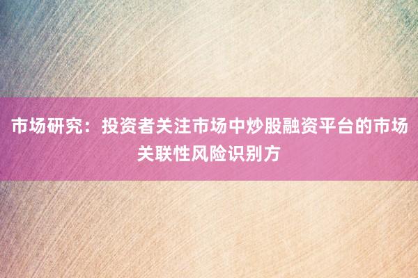 市场研究：投资者关注市场中炒股融资平台的市场关联性风险识别方