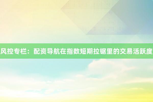 风控专栏：配资导航在指数短期拉锯里的交易活跃度