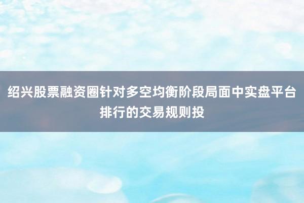 绍兴股票融资圈针对多空均衡阶段局面中实盘平台排行的交易规则投