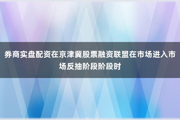 券商实盘配资在京津冀股票融资联盟在市场进入市场反抽阶段阶段时