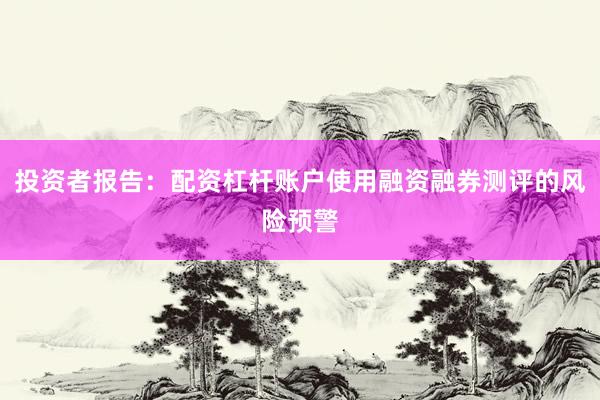 投资者报告：配资杠杆账户使用融资融券测评的风险预警