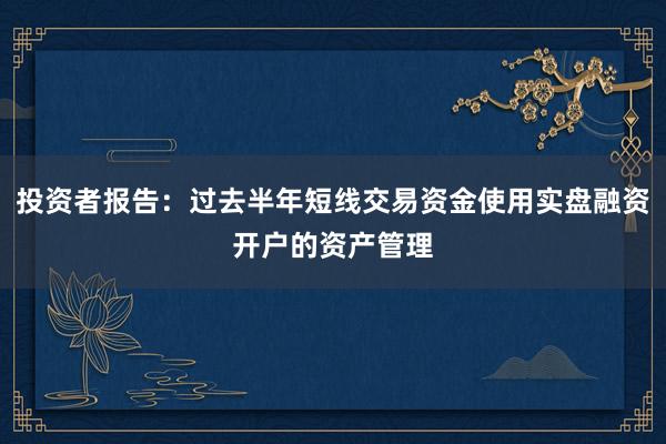 投资者报告：过去半年短线交易资金使用实盘融资开户的资产管理