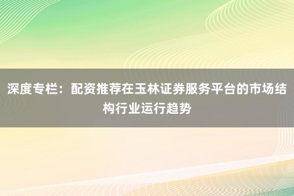 深度专栏：配资推荐在玉林证券服务平台的市场结构行业运行趋势