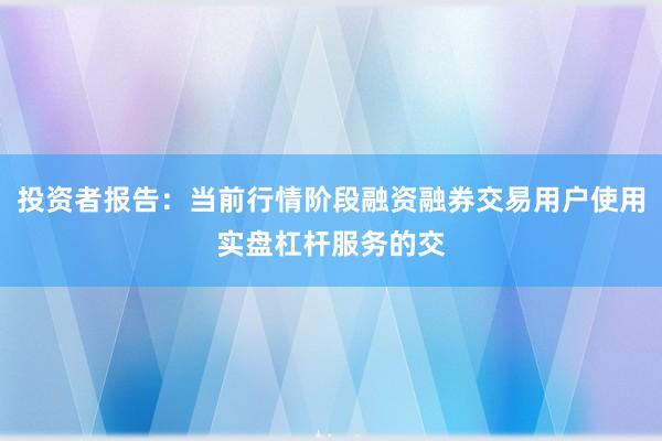 投资者报告：当前行情阶段融资融券交易用户使用实盘杠杆服务的交