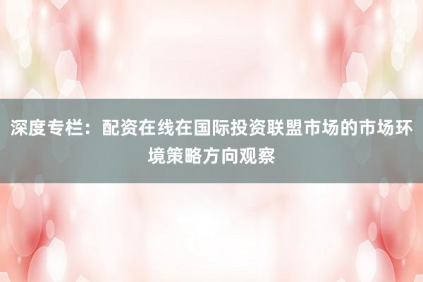 深度专栏：配资在线在国际投资联盟市场的市场环境策略方向观察
