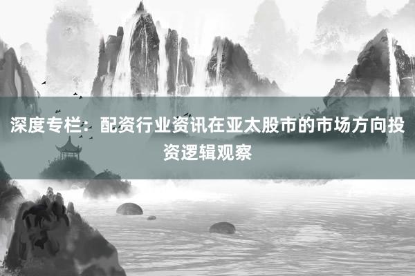 深度专栏：配资行业资讯在亚太股市的市场方向投资逻辑观察