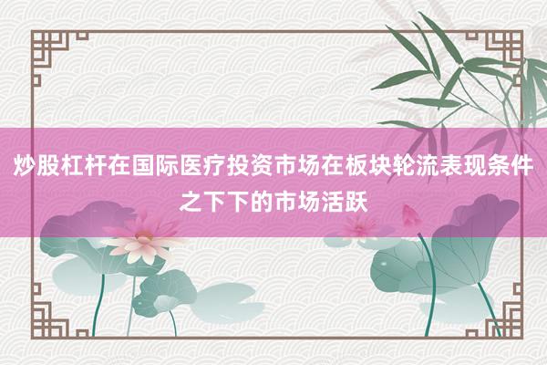 炒股杠杆在国际医疗投资市场在板块轮流表现条件之下下的市场活跃