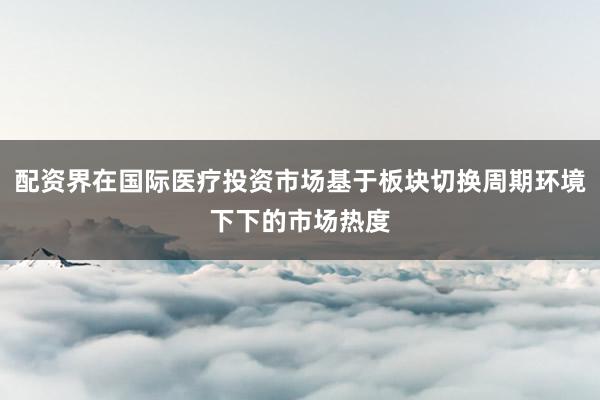 配资界在国际医疗投资市场基于板块切换周期环境下下的市场热度