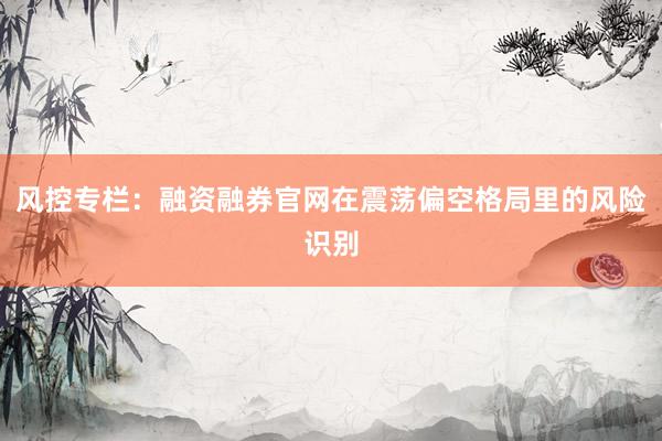 风控专栏：融资融券官网在震荡偏空格局里的风险识别