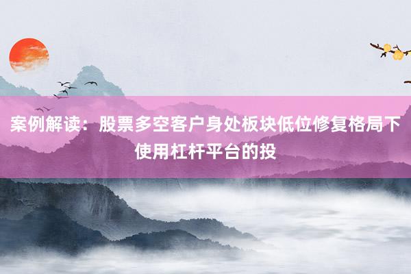 案例解读：股票多空客户身处板块低位修复格局下使用杠杆平台的投