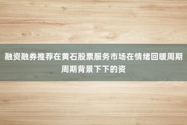 融资融券推荐在黄石股票服务市场在情绪回暖周期周期背景下下的资