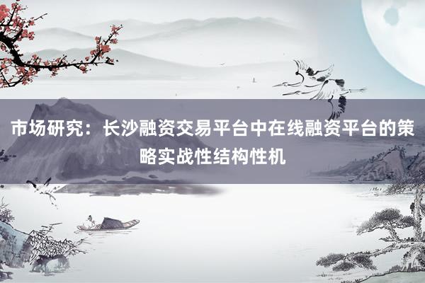 市场研究：长沙融资交易平台中在线融资平台的策略实战性结构性机