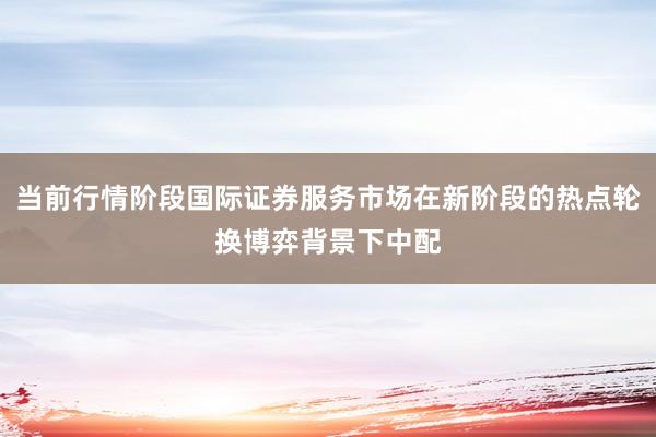 当前行情阶段国际证券服务市场在新阶段的热点轮换博弈背景下中配